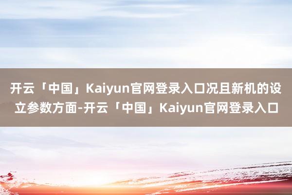 开云「中国」Kaiyun官网登录入口况且新机的设立参数方面-开云「中国」Kaiyun官网登录入口