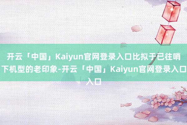 开云「中国」Kaiyun官网登录入口比拟于已往哨下机型的老印象-开云「中国」Kaiyun官网登录入口