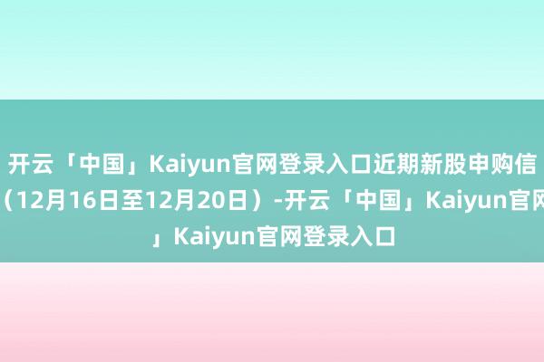 开云「中国」Kaiyun官网登录入口近期新股申购信息一览表（12月16日至12月20日）-开云「中国」Kaiyun官网登录入口