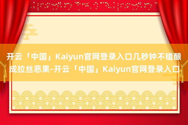 开云「中国」Kaiyun官网登录入口几秒钟不错酿成拉丝恶果-开云「中国」Kaiyun官网登录入口