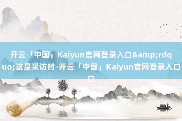 开云「中国」Kaiyun官网登录入口&rdquo;这是采访时-开云「中国」Kaiyun官网登录入口