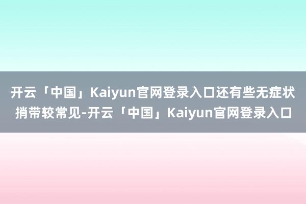 开云「中国」Kaiyun官网登录入口还有些无症状捎带较常见-开云「中国」Kaiyun官网登录入口