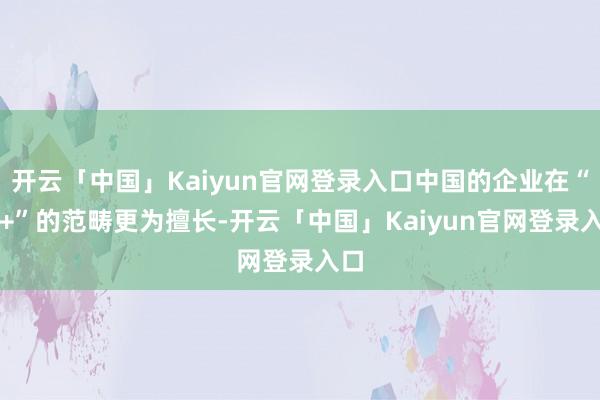 开云「中国」Kaiyun官网登录入口中国的企业在“AI+”的范畴更为擅长-开云「中国」Kaiyun官网登录入口