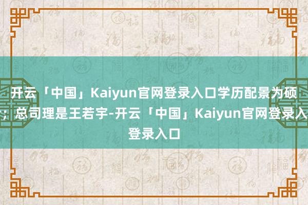 开云「中国」Kaiyun官网登录入口学历配景为硕士；总司理是王若宇-开云「中国」Kaiyun官网登录入口
