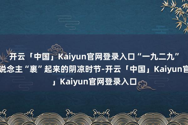 开云「中国」Kaiyun官网登录入口“一九二九”一经是让东说念主“裹”起来的阴凉时节-开云「中国」Kaiyun官网登录入口