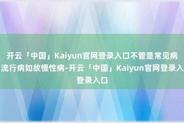 开云「中国」Kaiyun官网登录入口不管是常见病、流行病如故慢性病-开云「中国」Kaiyun官网登录入口