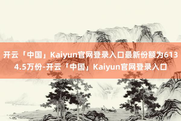 开云「中国」Kaiyun官网登录入口最新份额为6134.5万份-开云「中国」Kaiyun官网登录入口