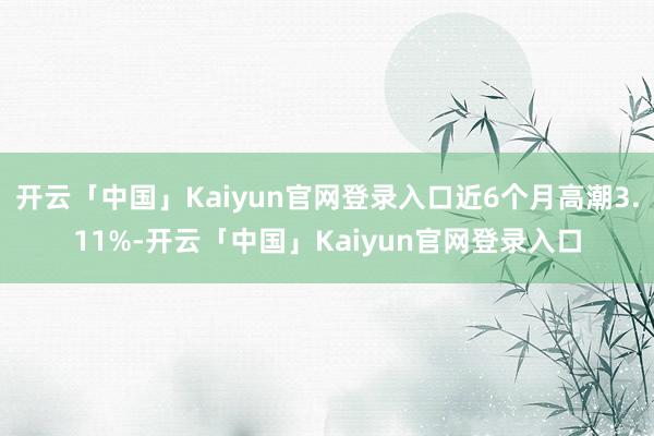 开云「中国」Kaiyun官网登录入口近6个月高潮3.11%-开云「中国」Kaiyun官网登录入口