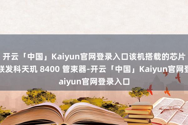 开云「中国」Kaiyun官网登录入口该机搭载的芯片瞻望为联发科天玑 8400 管束器-开云「中国」Kaiyun官网登录入口