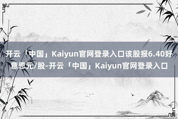 开云「中国」Kaiyun官网登录入口该股报6.40好意思元/股-开云「中国」Kaiyun官网登录入口