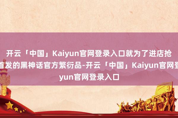 开云「中国」Kaiyun官网登录入口就为了进店抢购店内首发的黑神话官方繁衍品-开云「中国」Kaiyun官网登录入口