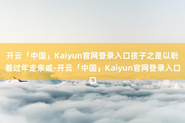 开云「中国」Kaiyun官网登录入口孩子之是以盼着过年走亲戚-开云「中国」Kaiyun官网登录入口
