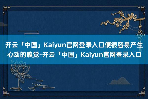 开云「中国」Kaiyun官网登录入口便很容易产生心动的嗅觉-开云「中国」Kaiyun官网登录入口