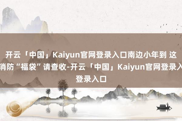 开云「中国」Kaiyun官网登录入口南边小年到 这份消防“福袋”请查收-开云「中国」Kaiyun官网登录入口