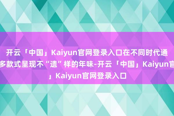 开云「中国」Kaiyun官网登录入口在不同时代通过多空间、多款式呈现不“遗”样的年味-开云「中国」Kaiyun官网登录入口