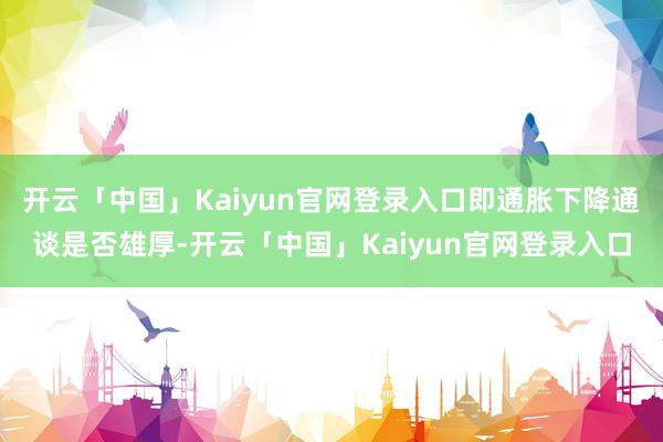 开云「中国」Kaiyun官网登录入口即通胀下降通谈是否雄厚-开云「中国」Kaiyun官网登录入口