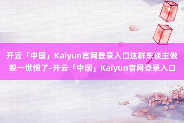 开云「中国」Kaiyun官网登录入口这群东谈主傲睨一世惯了-开云「中国」Kaiyun官网登录入口