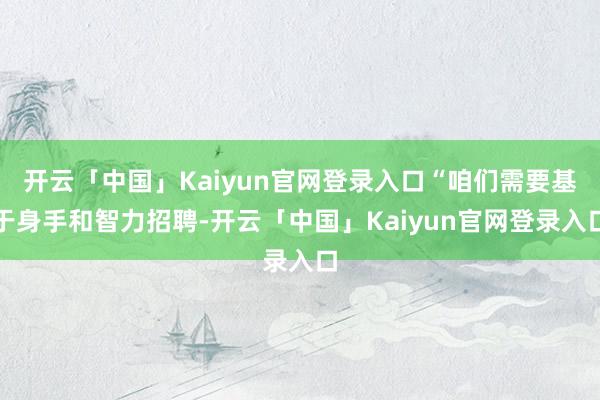 开云「中国」Kaiyun官网登录入口“咱们需要基于身手和智力招聘-开云「中国」Kaiyun官网登录入口