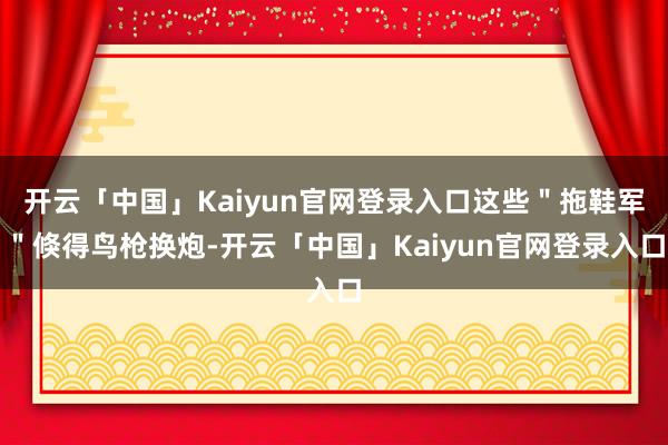 开云「中国」Kaiyun官网登录入口这些＂拖鞋军＂倏得鸟枪换炮-开云「中国」Kaiyun官网登录入口