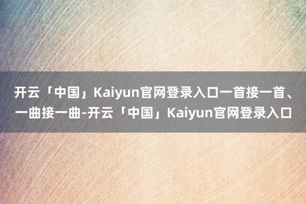 开云「中国」Kaiyun官网登录入口一首接一首、一曲接一曲-开云「中国」Kaiyun官网登录入口