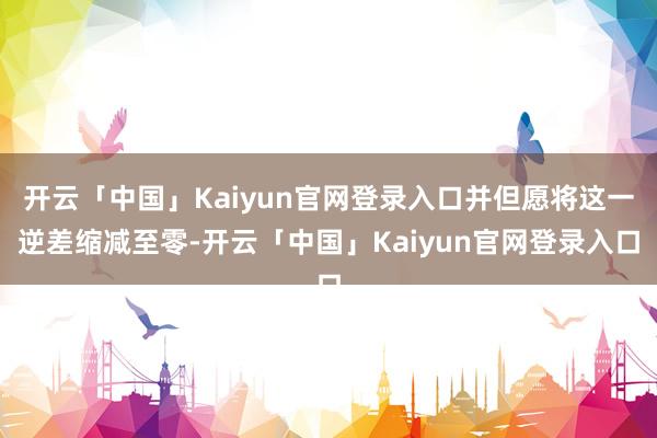 开云「中国」Kaiyun官网登录入口并但愿将这一逆差缩减至零-开云「中国」Kaiyun官网登录入口