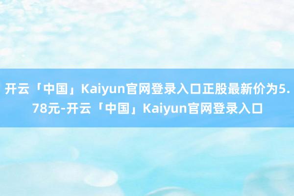 开云「中国」Kaiyun官网登录入口正股最新价为5.78元-开云「中国」Kaiyun官网登录入口