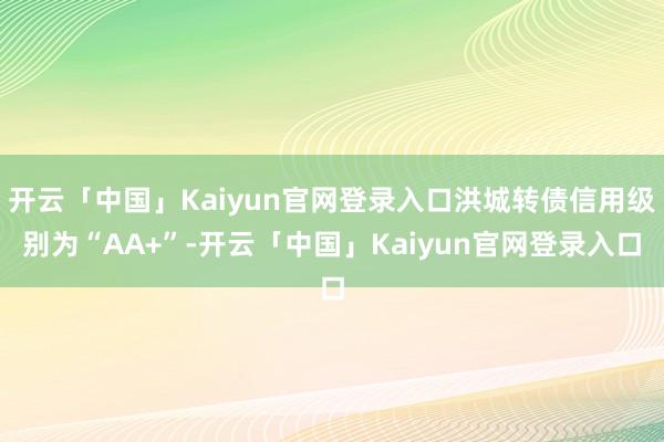 开云「中国」Kaiyun官网登录入口洪城转债信用级别为“AA+”-开云「中国」Kaiyun官网登录入口