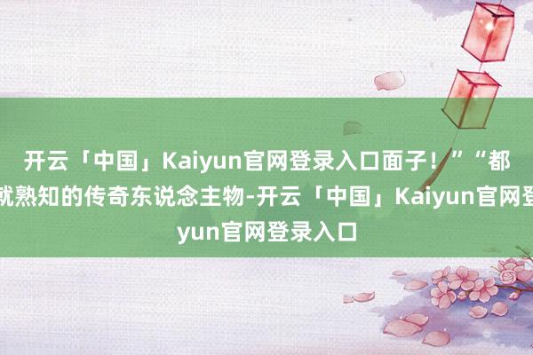 开云「中国」Kaiyun官网登录入口面子！”“都是从小就熟知的传奇东说念主物-开云「中国」Kaiyun官网登录入口