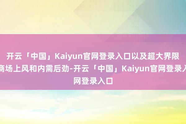 开云「中国」Kaiyun官网登录入口以及超大界限的商场上风和内需后劲-开云「中国」Kaiyun官网登录入口