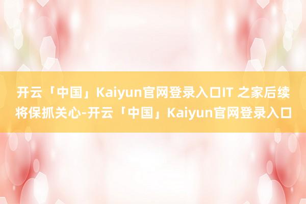 开云「中国」Kaiyun官网登录入口IT 之家后续将保抓关心-开云「中国」Kaiyun官网登录入口