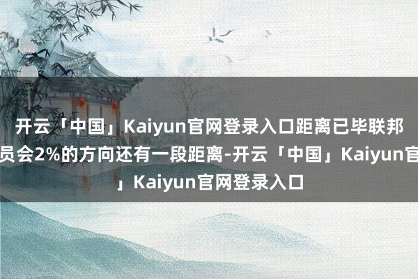 开云「中国」Kaiyun官网登录入口距离已毕联邦公开阛阓委员会2%的方向还有一段距离-开云「中国」Kaiyun官网登录入口