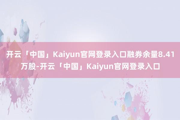 开云「中国」Kaiyun官网登录入口融券余量8.41万股-开云「中国」Kaiyun官网登录入口