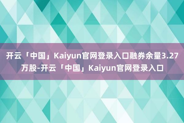 开云「中国」Kaiyun官网登录入口融券余量3.27万股-开云「中国」Kaiyun官网登录入口