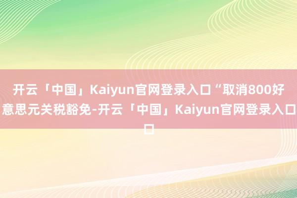 开云「中国」Kaiyun官网登录入口“取消800好意思元关税豁免-开云「中国」Kaiyun官网登录入口