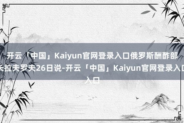 开云「中国」Kaiyun官网登录入口　　俄罗斯酬酢部长拉夫罗夫26日说-开云「中国」Kaiyun官网登录入口