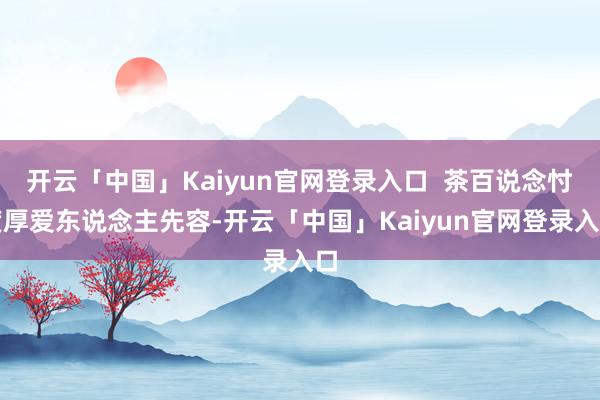 开云「中国」Kaiyun官网登录入口  茶百说念忖度厚爱东说念主先容-开云「中国」Kaiyun官网登录入口