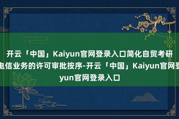 开云「中国」Kaiyun官网登录入口简化自贸考研区升值电信业务的许可审批按序-开云「中国」Kaiyun官网登录入口
