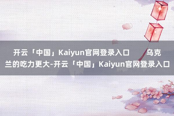 开云「中国」Kaiyun官网登录入口        乌克兰的吃力更大-开云「中国」Kaiyun官网登录入口