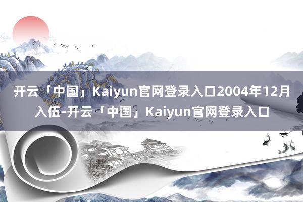 开云「中国」Kaiyun官网登录入口2004年12月入伍-开云「中国」Kaiyun官网登录入口