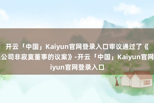 开云「中国」Kaiyun官网登录入口审议通过了《对于补选公司非寂寞董事的议案》-开云「中国」Kaiyun官网登录入口