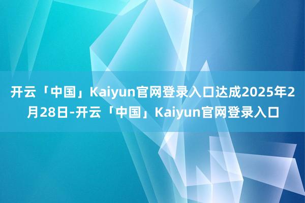 开云「中国」Kaiyun官网登录入口达成2025年2月28日-开云「中国」Kaiyun官网登录入口