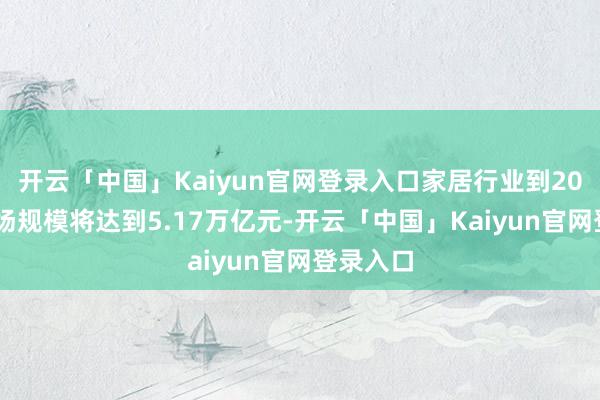 开云「中国」Kaiyun官网登录入口家居行业到2028年商场规模将达到5.17万亿元-开云「中国」Kaiyun官网登录入口