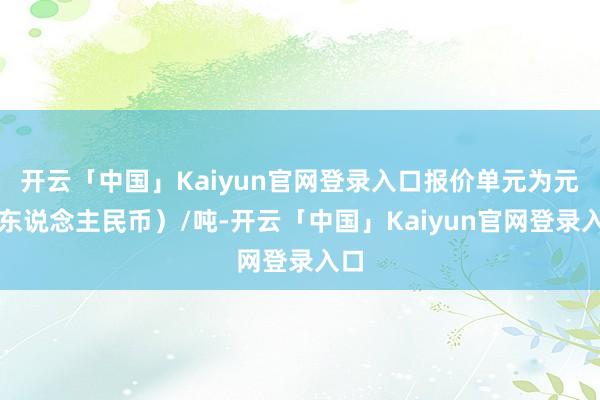 开云「中国」Kaiyun官网登录入口报价单元为元（东说念主民币）/吨-开云「中国」Kaiyun官网登录入口