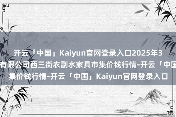 开云「中国」Kaiyun官网登录入口2025年3月7日龙门实业(集团)有限公司西三街农副水家具市集价钱行情-开云「中国」Kaiyun官网登录入口