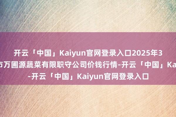 开云「中国」Kaiyun官网登录入口2025年3月7日黑龙江鹤岗市万圃源蔬菜有限职守公司价钱行情-开云「中国」Kaiyun官网登录入口