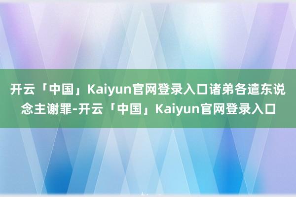 开云「中国」Kaiyun官网登录入口诸弟各遣东说念主谢罪-开云「中国」Kaiyun官网登录入口