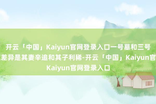 开云「中国」Kaiyun官网登录入口一号墓和三号墓主东谈主差异是其妻辛追和其子利豨-开云「中国」Kaiyun官网登录入口