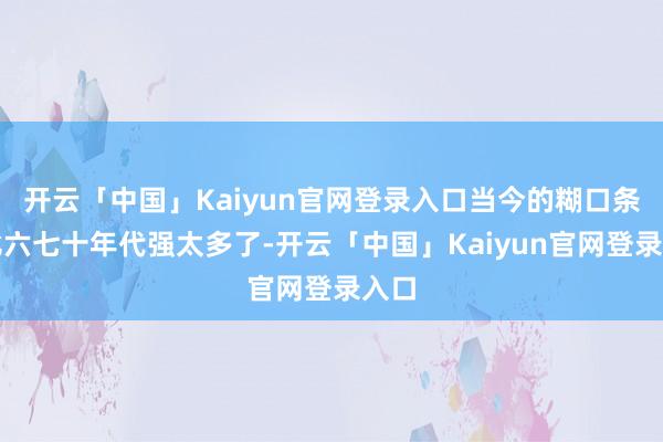 开云「中国」Kaiyun官网登录入口当今的糊口条目比六七十年代强太多了-开云「中国」Kaiyun官网登录入口