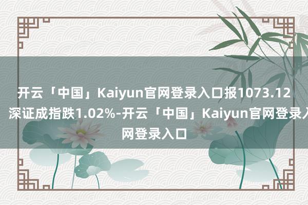 开云「中国」Kaiyun官网登录入口报1073.12点；深证成指跌1.02%-开云「中国」Kaiyun官网登录入口