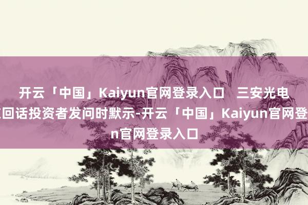 开云「中国」Kaiyun官网登录入口   三安光电董秘在回话投资者发问时默示-开云「中国」Kaiyun官网登录入口